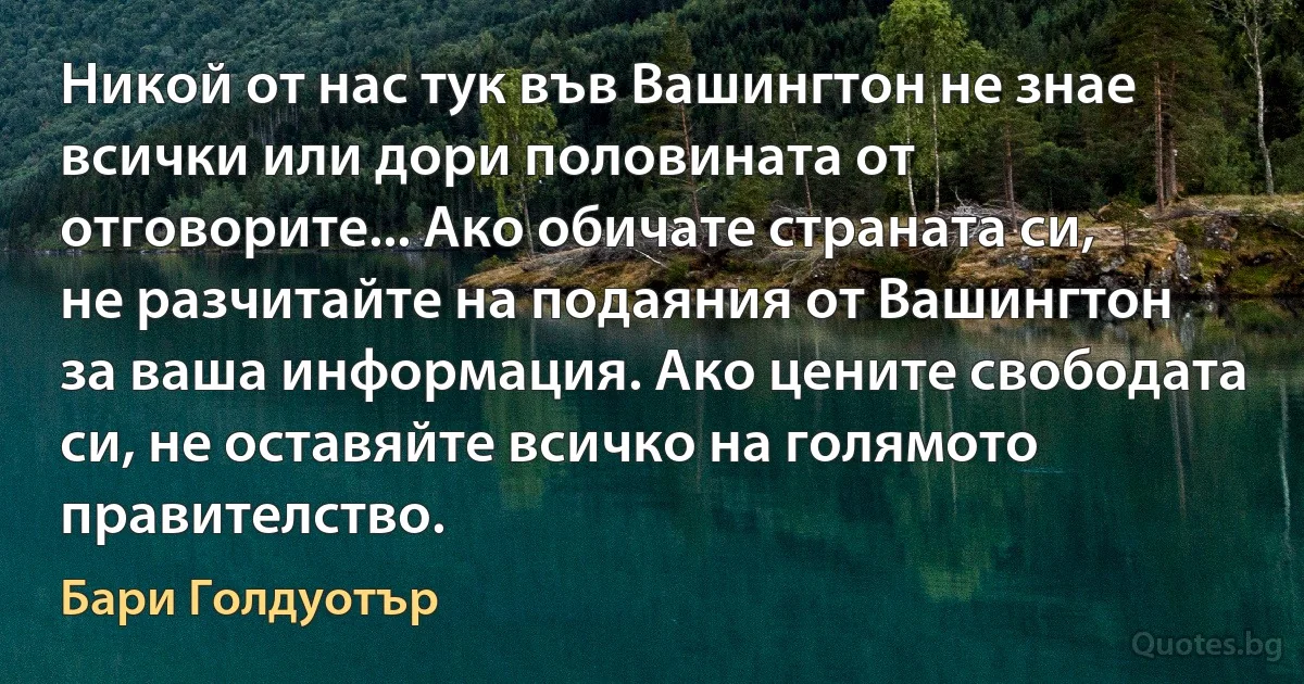 Никой от нас тук във Вашингтон не знае всички или дори половината от отговорите... Ако обичате страната си, не разчитайте на подаяния от Вашингтон за ваша информация. Ако цените свободата си, не оставяйте всичко на голямото правителство. (Бари Голдуотър)