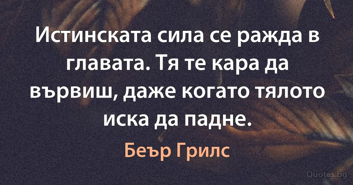 Истинската сила се ражда в главата. Тя те кара да вървиш, даже когато тялото иска да падне. (Беър Грилс)