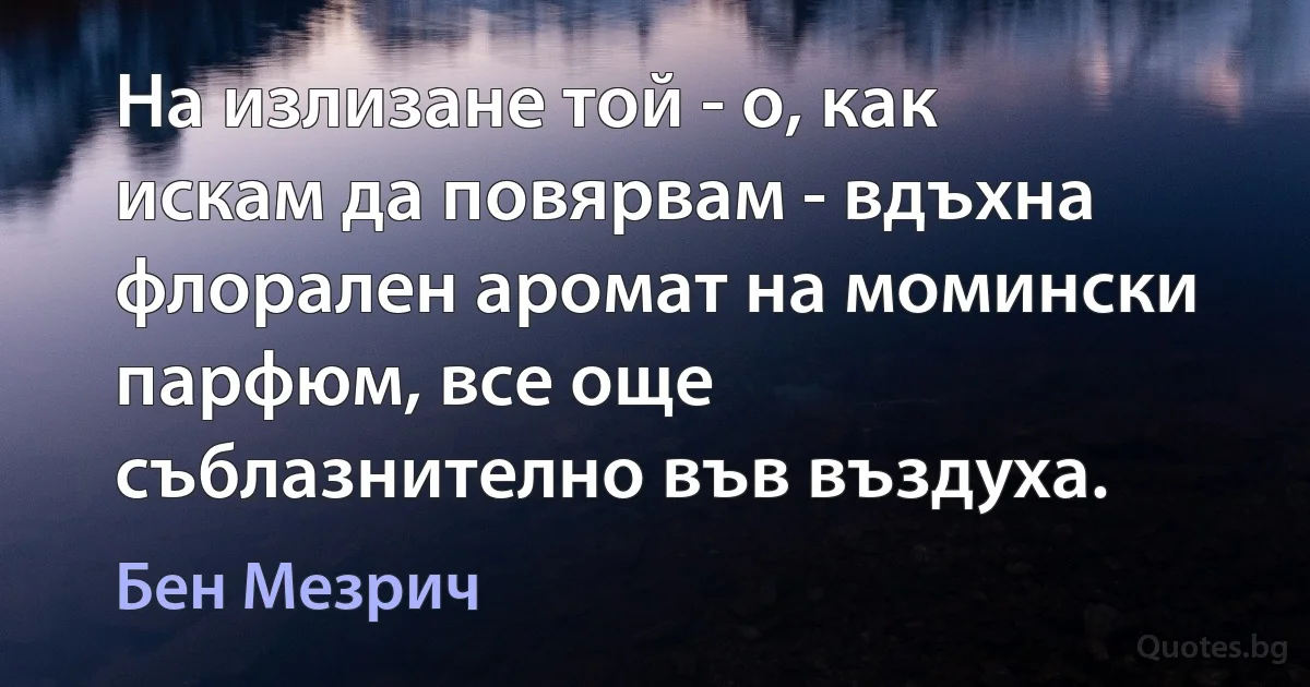 На излизане той - о, как искам да повярвам - вдъхна флорален аромат на момински парфюм, все още съблазнително във въздуха. (Бен Мезрич)