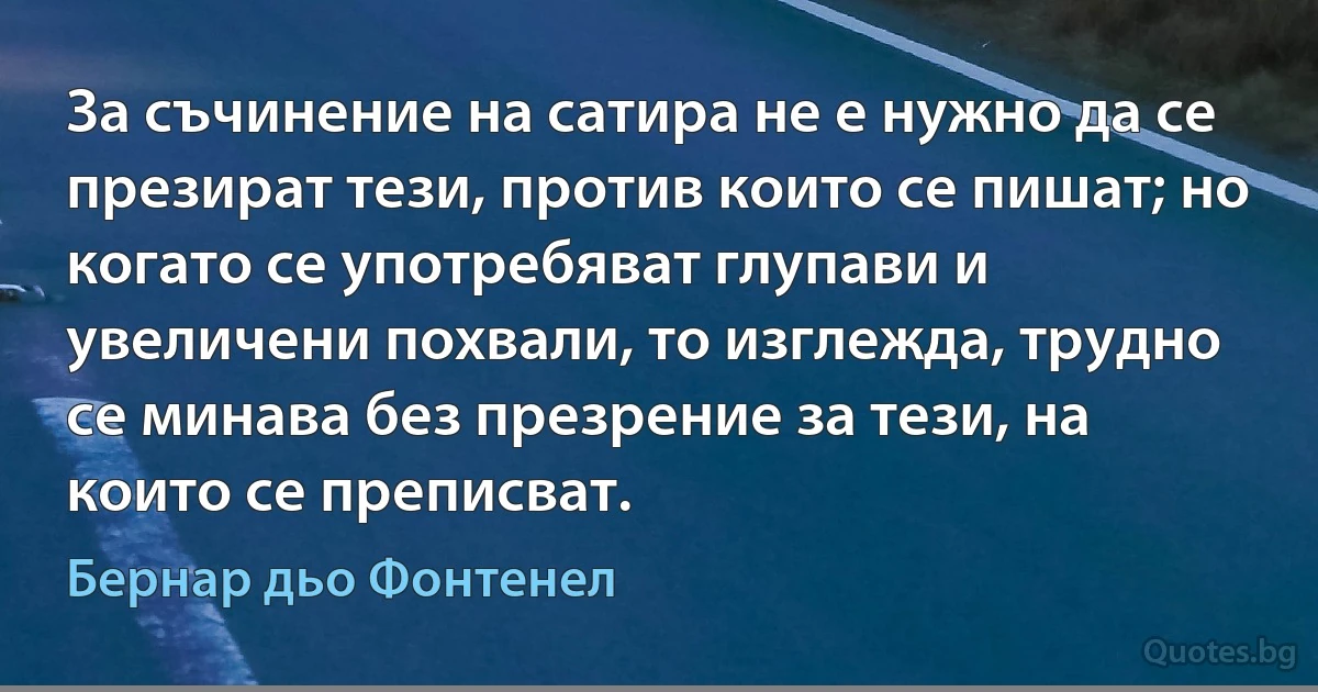 За съчинение на сатира не е нужно да се презират тези, против които се пишат; но когато се употребяват глупави и увеличени похвали, то изглежда, трудно се минава без презрение за тези, на които се преписват. (Бернар дьо Фонтенел)