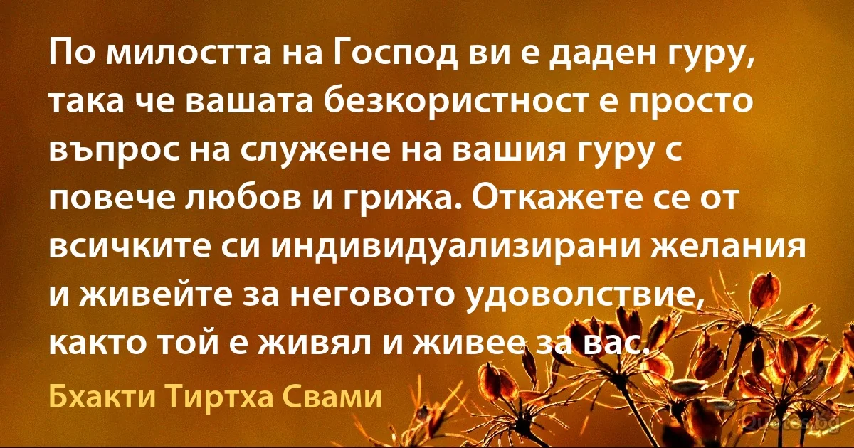 По милостта на Господ ви е даден гуру, така че вашата безкористност е просто въпрос на служене на вашия гуру с повече любов и грижа. Откажете се от всичките си индивидуализирани желания и живейте за неговото удоволствие, както той е живял и живее за вас. (Бхакти Тиртха Свами)