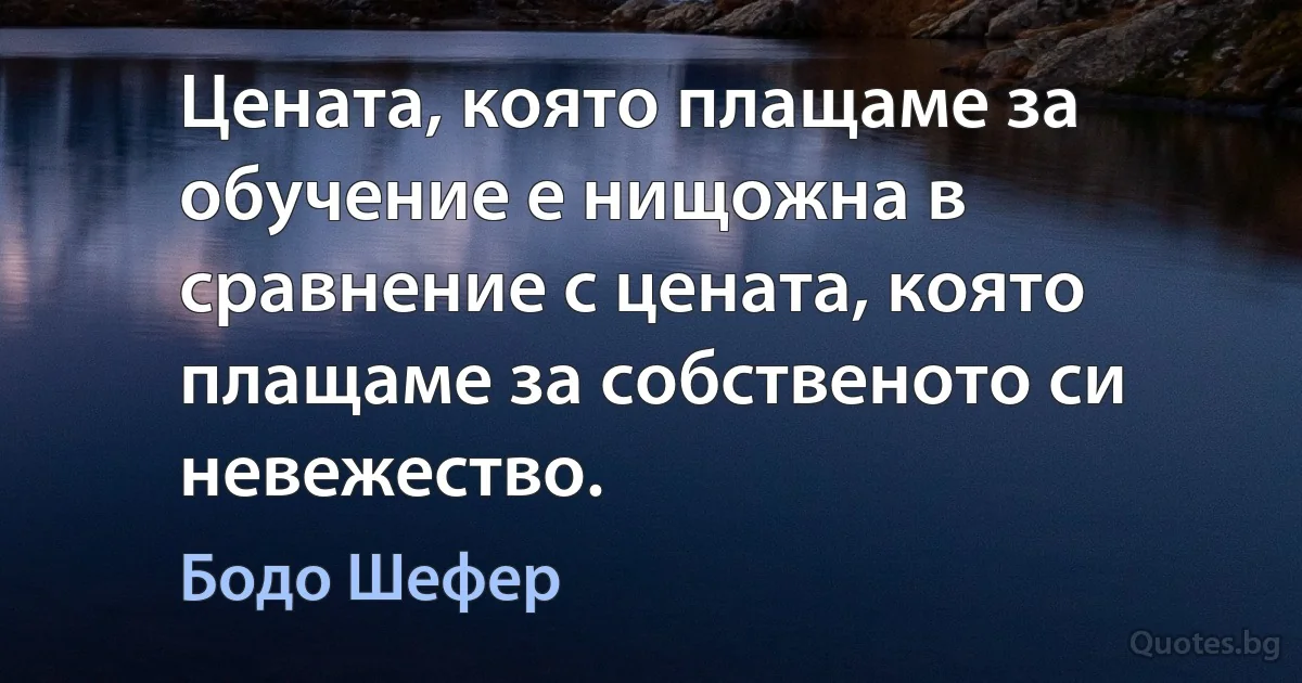 Цената, която плащаме за обучение е нищожна в сравнение с цената, която плащаме за собственото си невежество. (Бодо Шефер)