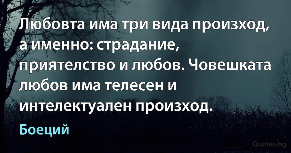 Любовта има три вида произход, а именно: страдание, приятелство и любов. Човешката любов има телесен и интелектуален произход. (Боеций)