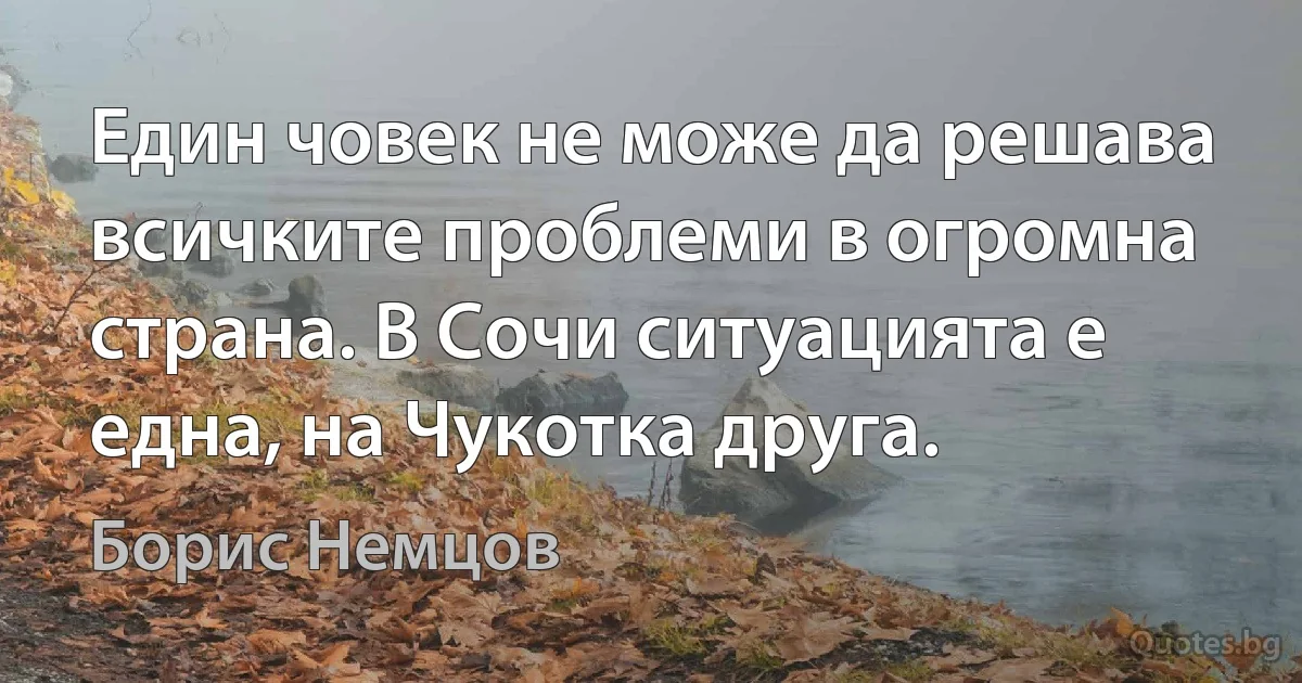 Един човек не може да решава всичките проблеми в огромна страна. В Сочи ситуацията е една, на Чукотка друга. (Борис Немцов)