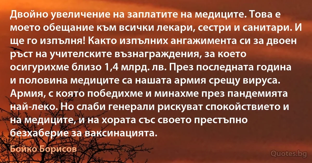 Двойно увеличение на заплатите на медиците. Това е моето обещание към всички лекари, сестри и санитари. И ще го изпълня! Както изпълних ангажимента си за двоен ръст на учителските възнаграждения, за което осигурихме близо 1,4 млрд. лв. През последната година и половина медиците са нашата армия срещу вируса. Армия, с която победихме и минахме през пандемията най-леко. Но слаби генерали рискуват спокойствието и на медиците, и на хората със своето престъпно безхаберие за ваксинацията. (Бойко Борисов)