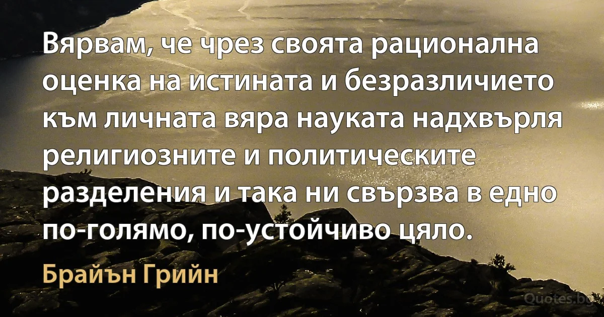 Вярвам, че чрез своята рационална оценка на истината и безразличието към личната вяра науката надхвърля религиозните и политическите разделения и така ни свързва в едно по-голямо, по-устойчиво цяло. (Брайън Грийн)