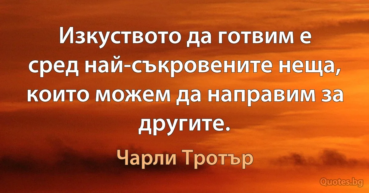 Изкуството да готвим е сред най-съкровените неща, които можем да направим за другите. (Чарли Тротър)