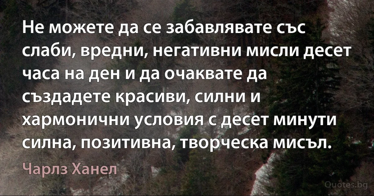 Не можете да се забавлявате със слаби, вредни, негативни мисли десет часа на ден и да очаквате да създадете красиви, силни и хармонични условия с десет минути силна, позитивна, творческа мисъл. (Чарлз Ханел)