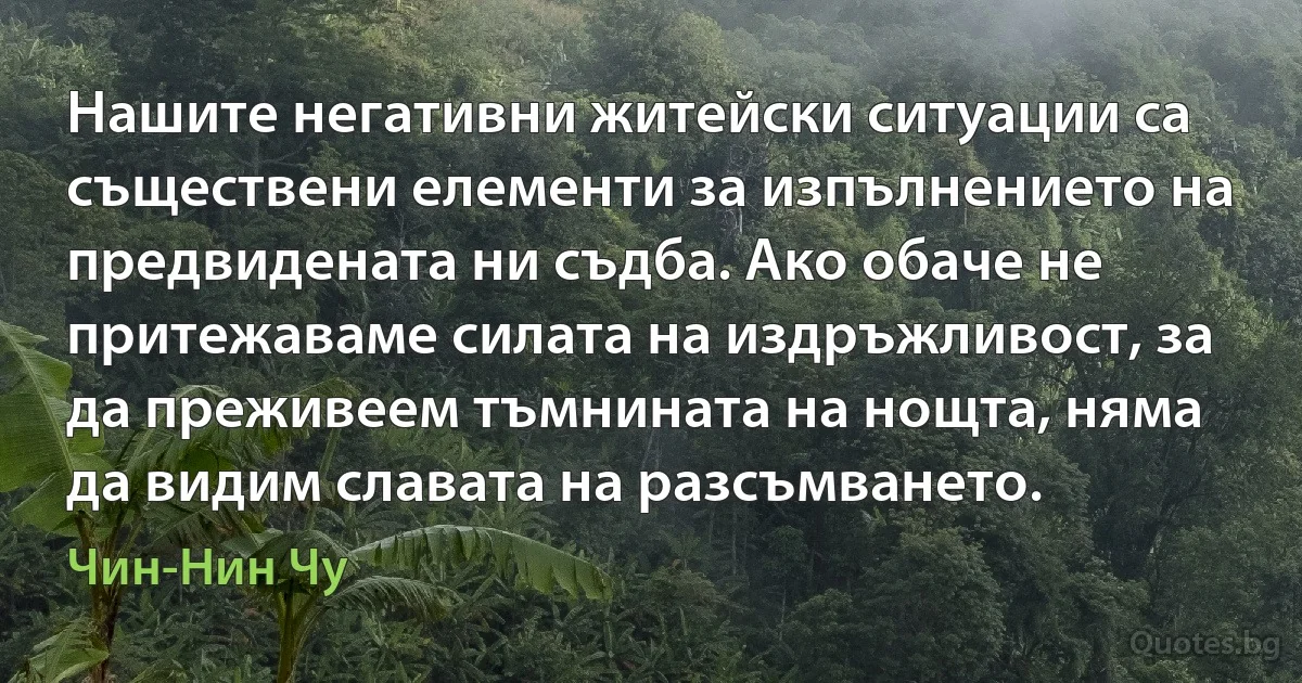 Нашите негативни житейски ситуации са съществени елементи за изпълнението на предвидената ни съдба. Ако обаче не притежаваме силата на издръжливост, за да преживеем тъмнината на нощта, няма да видим славата на разсъмването. (Чин-Нин Чу)