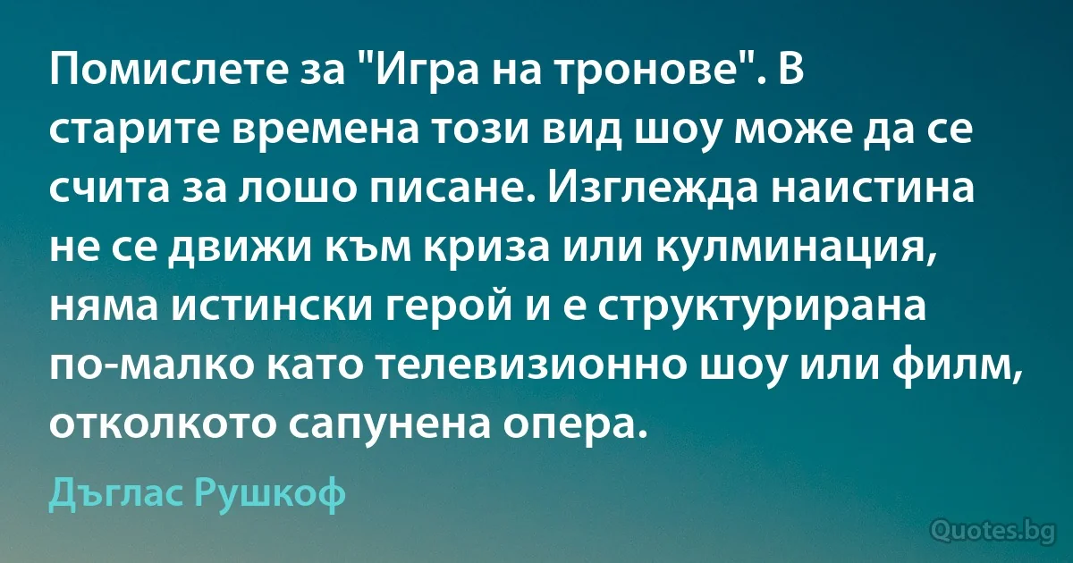 Помислете за "Игра на тронове". В старите времена този вид шоу може да се счита за лошо писане. Изглежда наистина не се движи към криза или кулминация, няма истински герой и е структурирана по-малко като телевизионно шоу или филм, отколкото сапунена опера. (Дъглас Рушкоф)