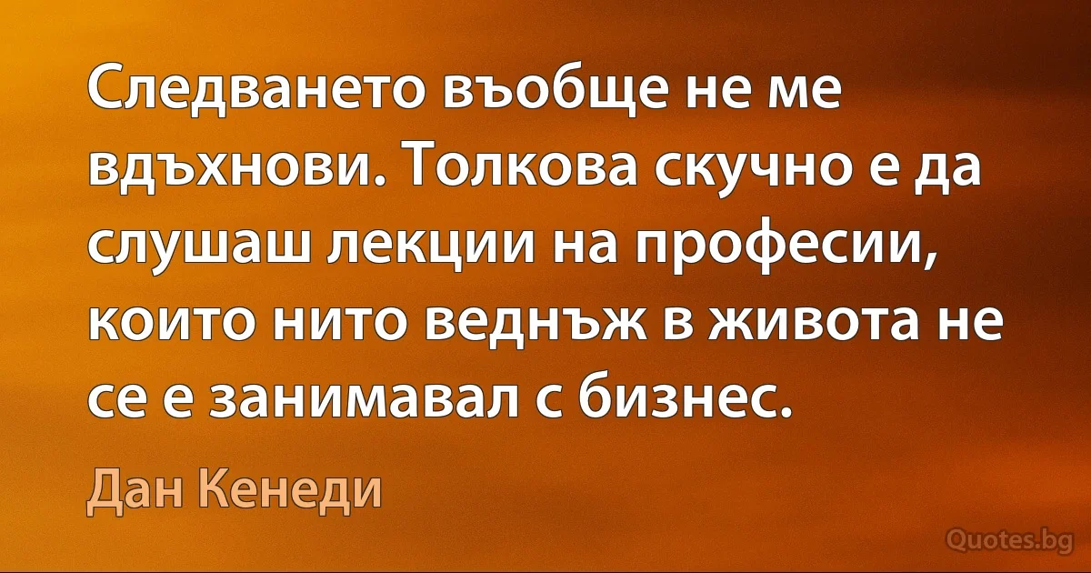 Следването въобще не ме вдъхнови. Толкова скучно е да слушаш лекции на професии, които нито веднъж в живота не се е занимавал с бизнес. (Дан Кенеди)