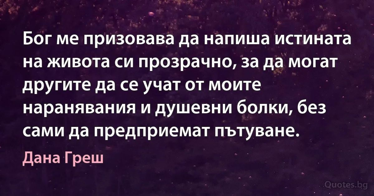 Бог ме призовава да напиша истината на живота си прозрачно, за да могат другите да се учат от моите наранявания и душевни болки, без сами да предприемат пътуване. (Дана Греш)