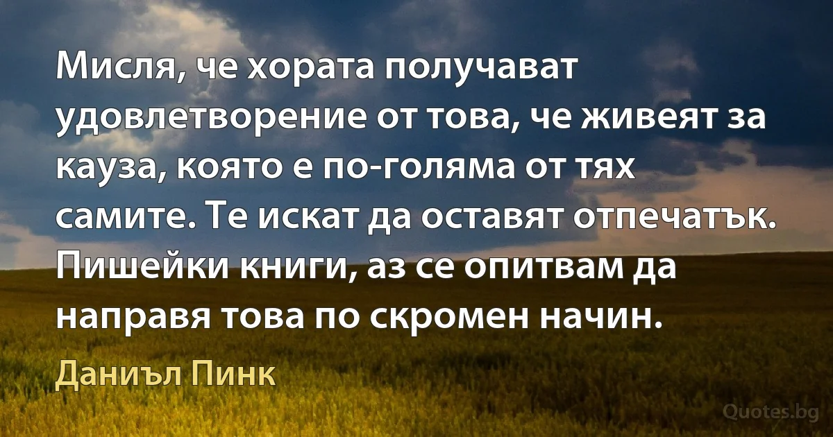 Мисля, че хората получават удовлетворение от това, че живеят за кауза, която е по-голяма от тях самите. Те искат да оставят отпечатък. Пишейки книги, аз се опитвам да направя това по скромен начин. (Даниъл Пинк)