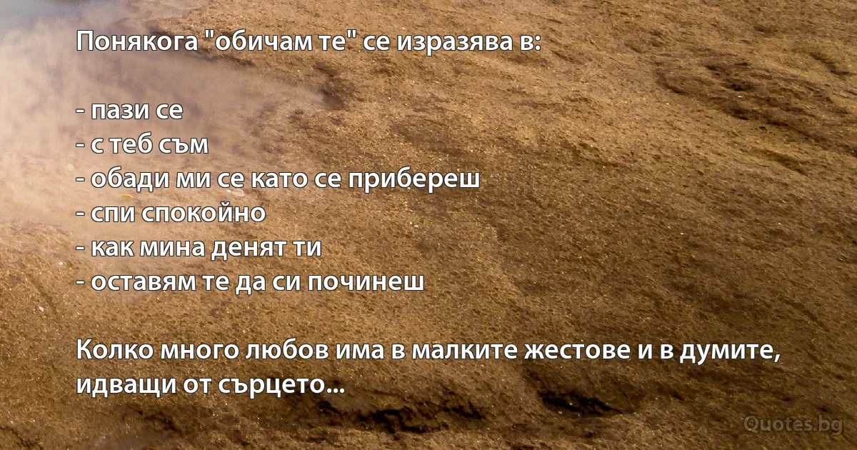 Понякога "обичам те" се изразява в:

- пази се
- с теб съм
- обади ми се като се прибереш
- спи спокойно
- как мина денят ти
- оставям те да си починеш

Колко много любов има в малките жестове и в думите, идващи от сърцето... (INZ BG)