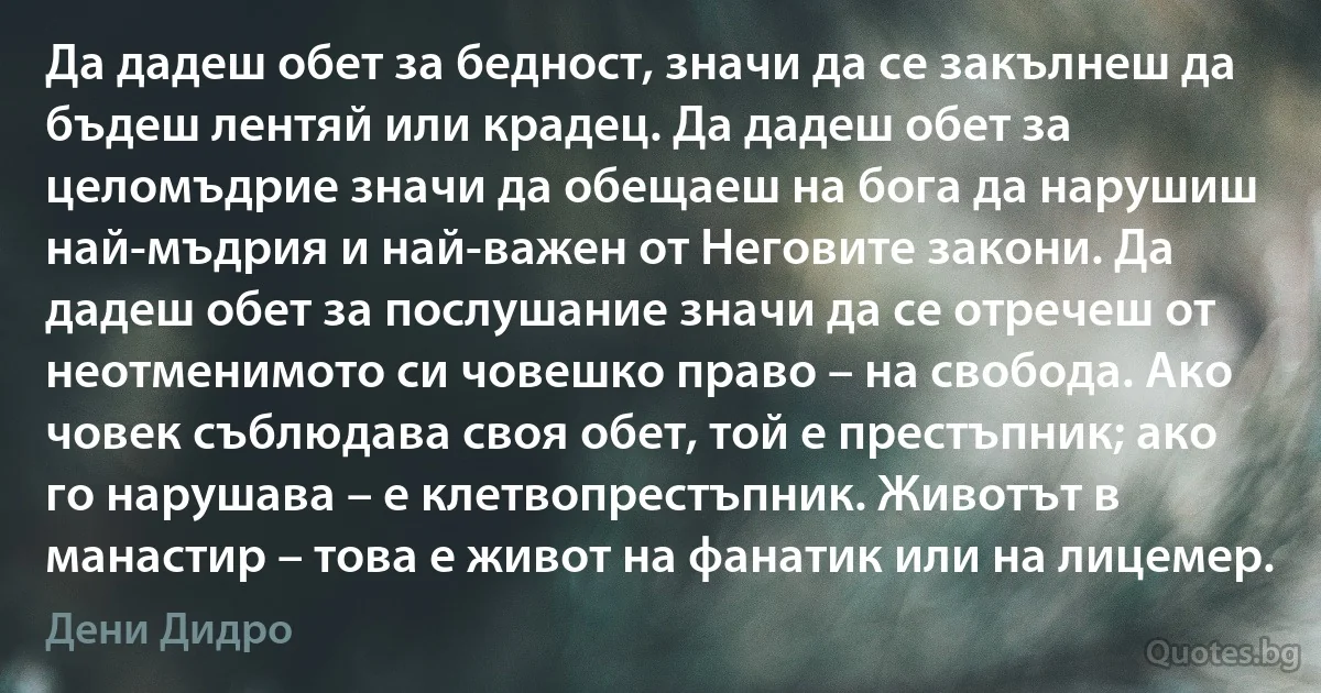 Да дадеш обет за бедност, значи да се закълнеш да бъдеш лентяй или крадец. Да дадеш обет за целомъдрие значи да обещаеш на бога да нарушиш най-мъдрия и най-важен от Неговите закони. Да дадеш обет за послушание значи да се отречеш от неотменимото си човешко право – на свобода. Ако човек съблюдава своя обет, той е престъпник; ако го нарушава – е клетвопрестъпник. Животът в манастир – това е живот на фанатик или на лицемер. (Дени Дидро)