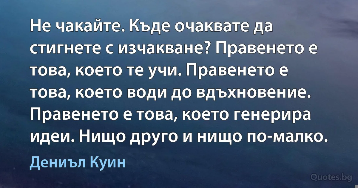 Не чакайте. Къде очаквате да стигнете с изчакване? Правенето е това, което те учи. Правенето е това, което води до вдъхновение. Правенето е това, което генерира идеи. Нищо друго и нищо по-малко. (Дениъл Куин)