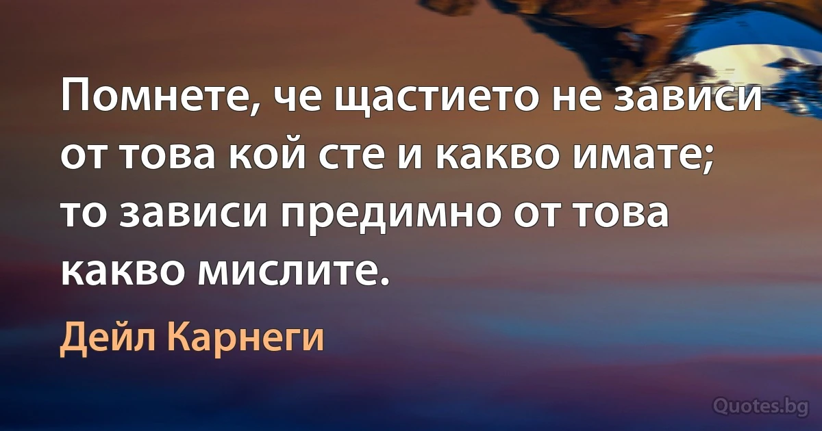 Помнете, че щастието не зависи от това кой сте и какво имате; то зависи предимно от това какво мислите. (Дейл Карнеги)