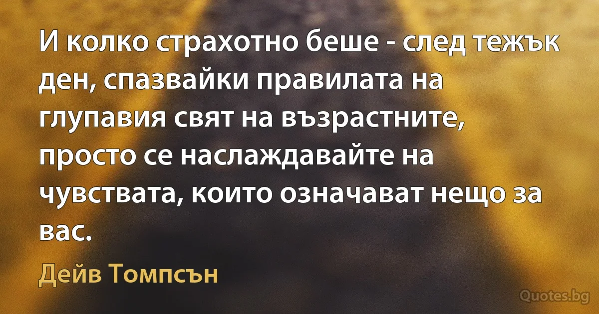 И колко страхотно беше - след тежък ден, спазвайки правилата на глупавия свят на възрастните, просто се наслаждавайте на чувствата, които означават нещо за вас. (Дейв Томпсън)