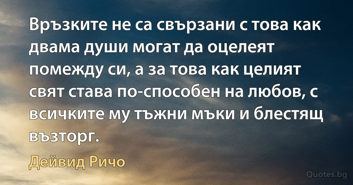 Връзките не са свързани с това как двама души могат да оцелеят помежду си, а за това как целият свят става по-способен на любов, с всичките му тъжни мъки и блестящ възторг. (Дейвид Ричо)