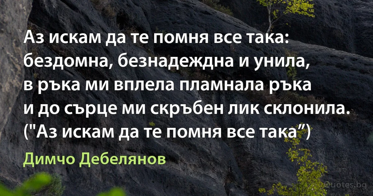 Аз искам да те помня все така:
бездомна, безнадеждна и унила,
в ръка ми вплела пламнала ръка
и до сърце ми скръбен лик склонила.
("Аз искам да те помня все така”) (Димчо Дебелянов)