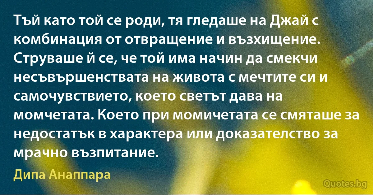 Тъй като той се роди, тя гледаше на Джай с комбинация от отвращение и възхищение. Струваше й се, че той има начин да смекчи несъвършенствата на живота с мечтите си и самочувствието, което светът дава на момчетата. Което при момичетата се смяташе за недостатък в характера или доказателство за мрачно възпитание. (Дипа Анаппара)