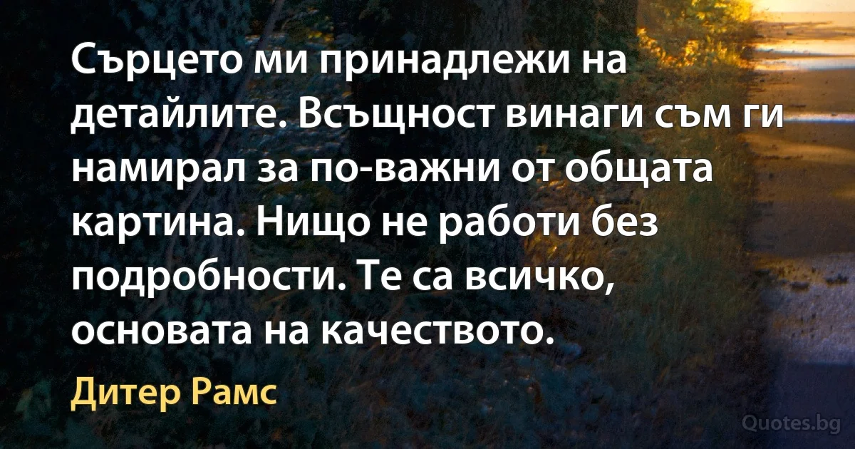 Сърцето ми принадлежи на детайлите. Всъщност винаги съм ги намирал за по-важни от общата картина. Нищо не работи без подробности. Те са всичко, основата на качеството. (Дитер Рамс)