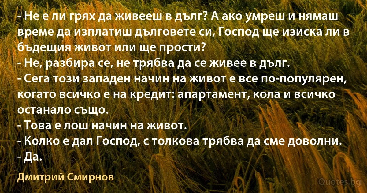 - Не е ли грях да живееш в дълг? А ако умреш и нямаш време да изплатиш дълговете си, Господ ще изиска ли в бъдещия живот или ще прости?
- Не, разбира се, не трябва да се живее в дълг.
- Сега този западен начин на живот е все по-популярен, когато всичко е на кредит: апартамент, кола и всичко останало също.
- Това е лош начин на живот.
- Колко е дал Господ, с толкова трябва да сме доволни.
- Да. (Дмитрий Смирнов)