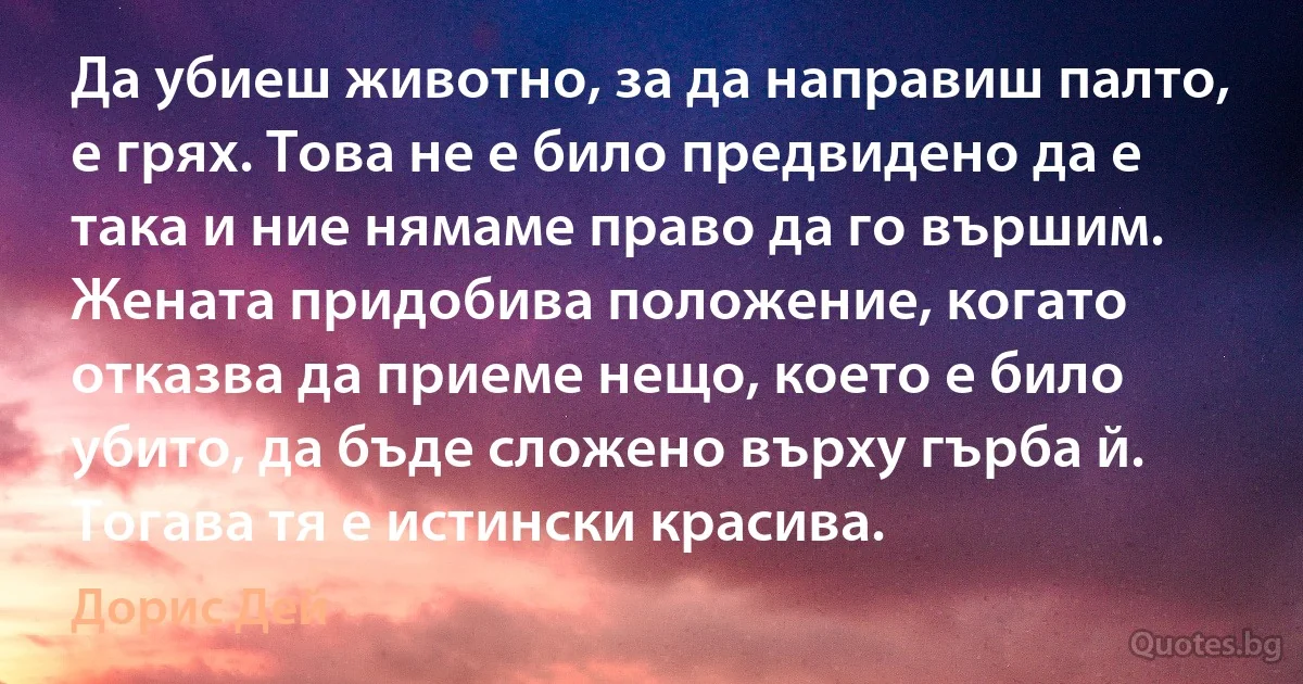 Да убиеш животно, за да направиш палто, е грях. Това не е било предвидено да е така и ние нямаме право да го вършим. Жената придобива положение, когато отказва да приеме нещо, което е било убито, да бъде сложено върху гърба й. Тогава тя е истински красива. (Дорис Дей)