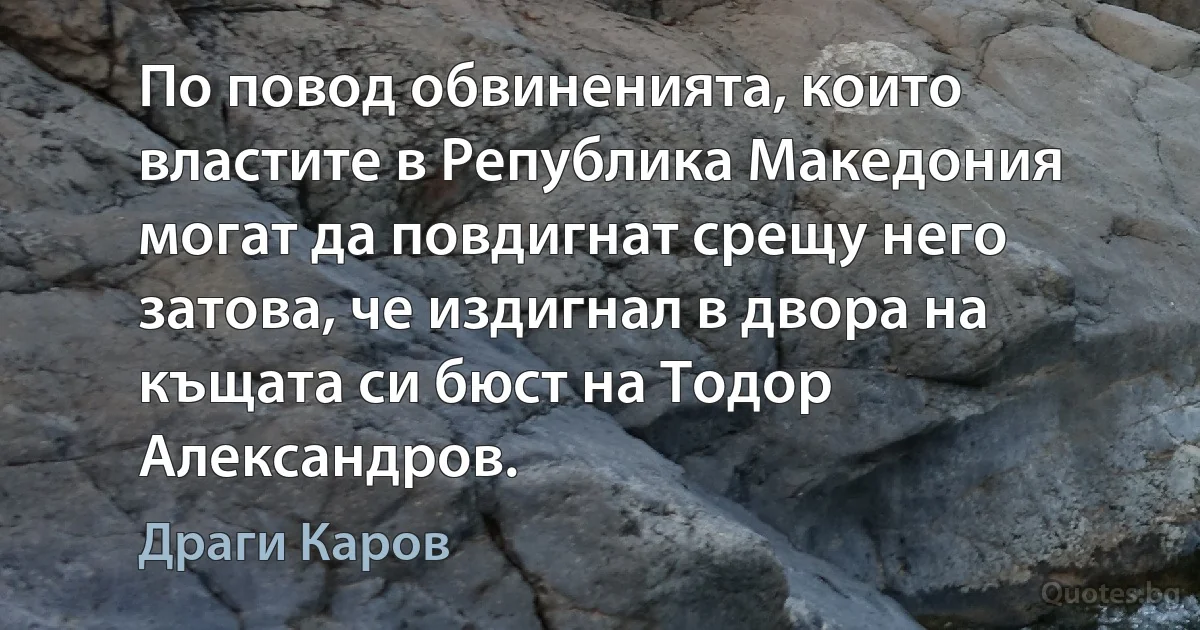 По повод обвиненията, които властите в Република Македония могат да повдигнат срещу него затова, че издигнал в двора на къщата си бюст на Тодор Александров. (Драги Каров)