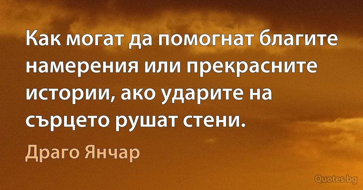 Как могат да помогнат благите намерения или прекрасните истории, ако ударите на сърцето рушат стени. (Драго Янчар)