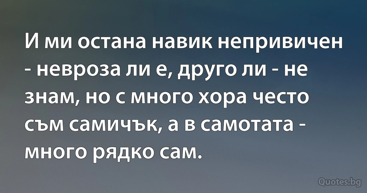 И ми остана навик непривичен - невроза ли е, друго ли - не знам, но с много хора често съм самичък, а в самотата - много рядко сам. (INZ BG)