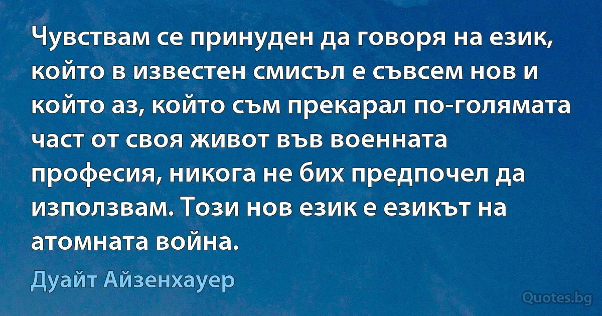 Чувствам се принуден да говоря на език, който в известен смисъл е съвсем нов и който аз, който съм прекарал по-голямата част от своя живот във военната професия, никога не бих предпочел да използвам. Този нов език е езикът на атомната война. (Дуайт Айзенхауер)