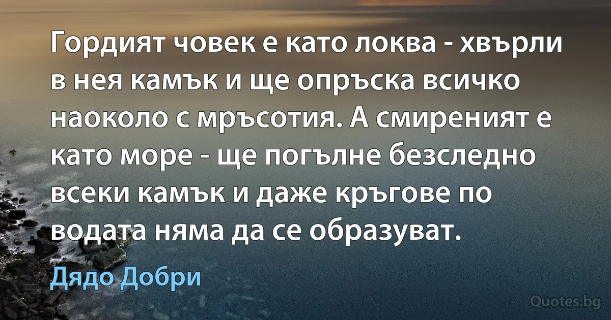 Гордият човек е като локва - хвърли в нея камък и ще опръска всичко наоколо с мръсотия. А смиреният е като море - ще погълне безследно всеки камък и даже кръгове по водата няма да се образуват. (Дядо Добри)