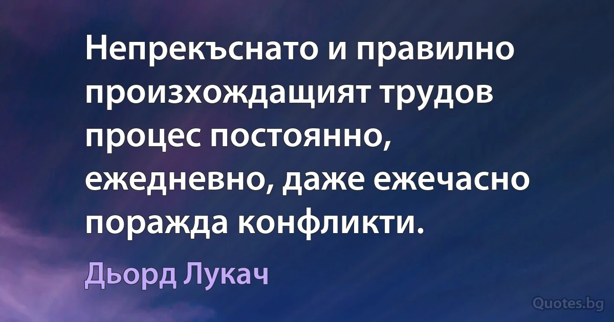 Непрекъснато и правилно произхождащият трудов процес постоянно, ежедневно, даже ежечасно поражда конфликти. (Дьорд Лукач)