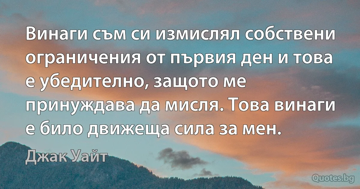 Винаги съм си измислял собствени ограничения от първия ден и това е убедително, защото ме принуждава да мисля. Това винаги е било движеща сила за мен. (Джак Уайт)