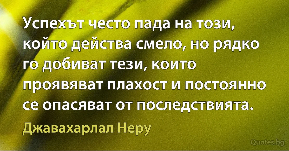 Успехът често пада на този, който действа смело, но рядко го добиват тези, които проявяват плахост и постоянно се опасяват от последствията. (Джавахарлал Неру)