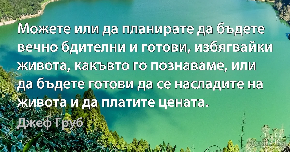 Можете или да планирате да бъдете вечно бдителни и готови, избягвайки живота, какъвто го познаваме, или да бъдете готови да се насладите на живота и да платите цената. (Джеф Груб)