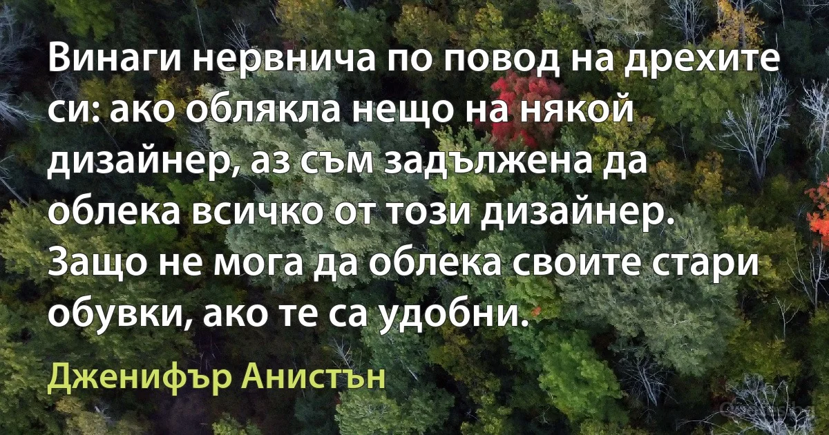 Винаги нервнича по повод на дрехите си: ако облякла нещо на някой дизайнер, аз съм задължена да облека всичко от този дизайнер. Защо не мога да облека своите стари обувки, ако те са удобни. (Дженифър Анистън)