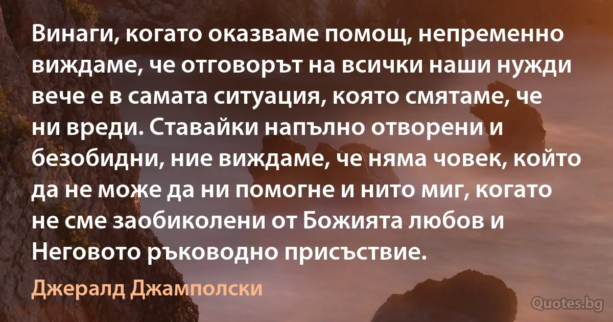 Винаги, когато оказваме помощ, непременно виждаме, че отговорът на всички наши нужди вече е в самата ситуация, която смятаме, че ни вреди. Ставайки напълно отворени и безобидни, ние виждаме, че няма човек, който да не може да ни помогне и нито миг, когато не сме заобиколени от Божията любов и Неговото ръководно присъствие. (Джералд Джамполски)