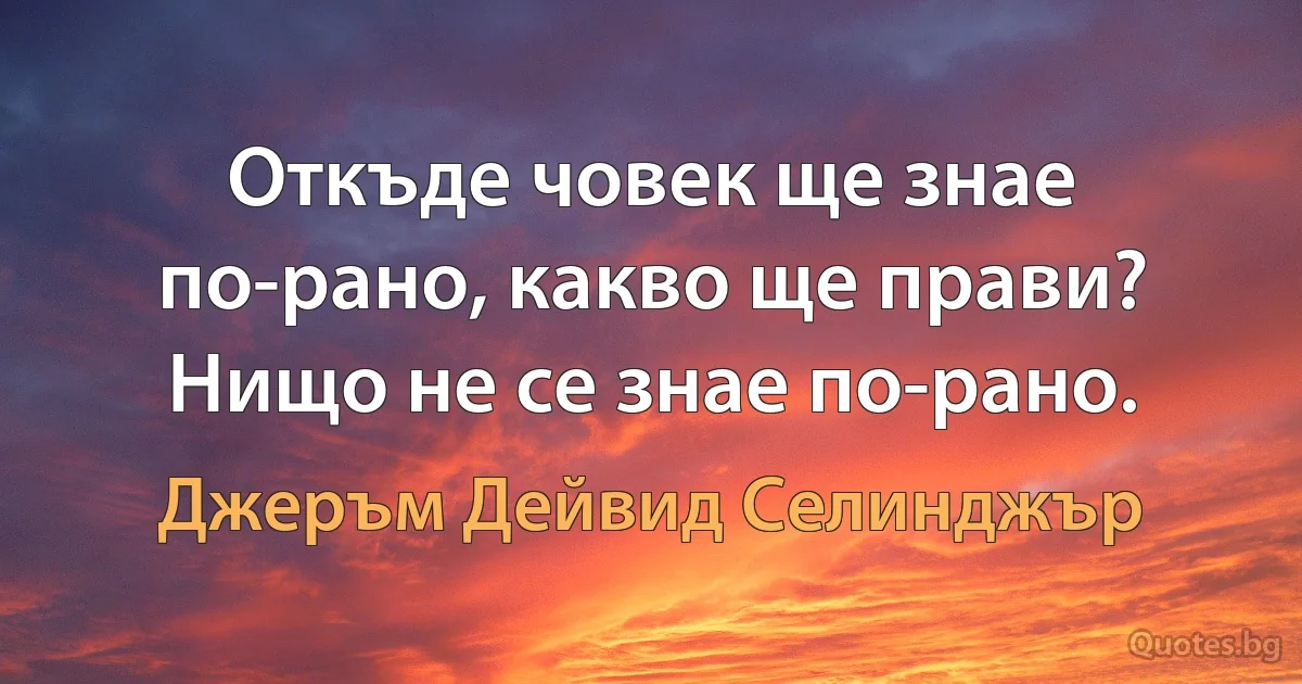 Откъде човек ще знае по-рано, какво ще прави? Нищо не се знае по-рано. (Джеръм Дейвид Селинджър)