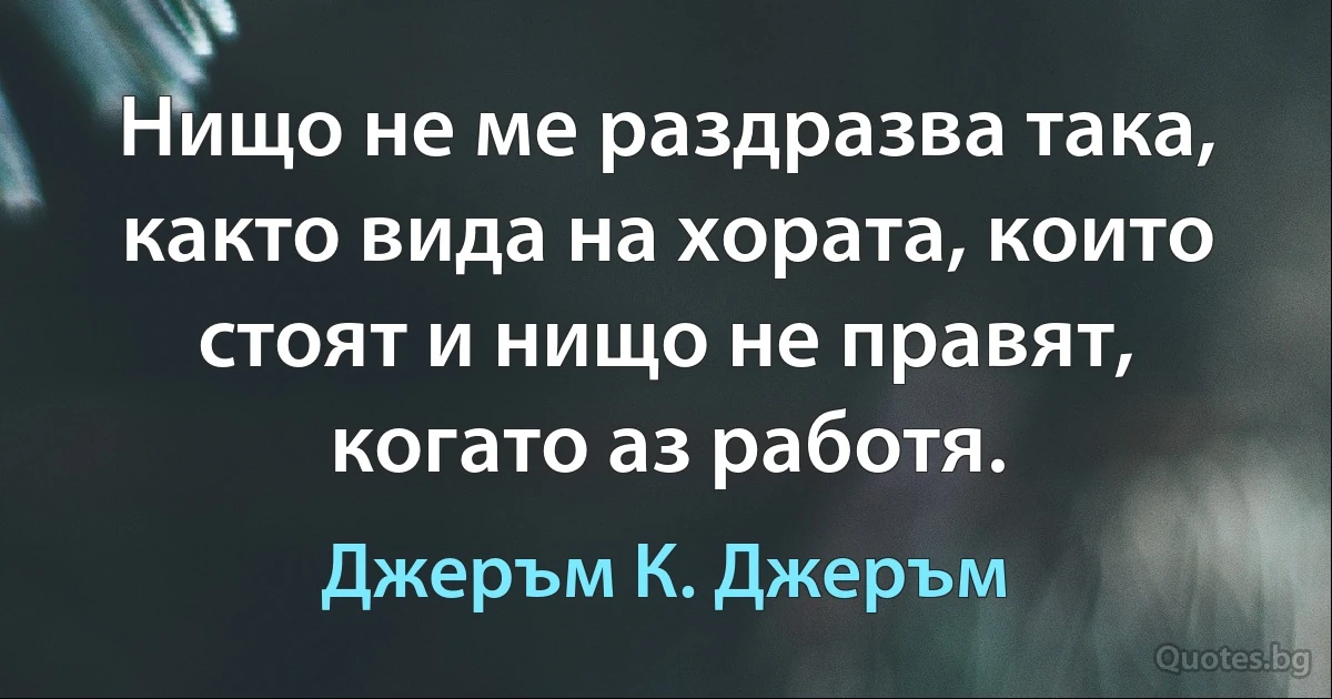 Нищо не ме раздразва така, както вида на хората, които стоят и нищо не правят, когато аз работя. (Джеръм К. Джеръм)