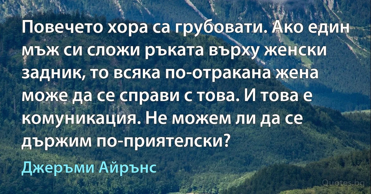 Повечето хора са грубовати. Ако един мъж си сложи ръката върху женски задник, то всяка по-отракана жена може да се справи с това. И това е комуникация. Не можем ли да се държим по-приятелски? (Джеръми Айрънс)