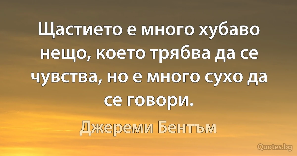 Щастието е много хубаво нещо, което трябва да се чувства, но е много сухо да се говори. (Джереми Бентъм)