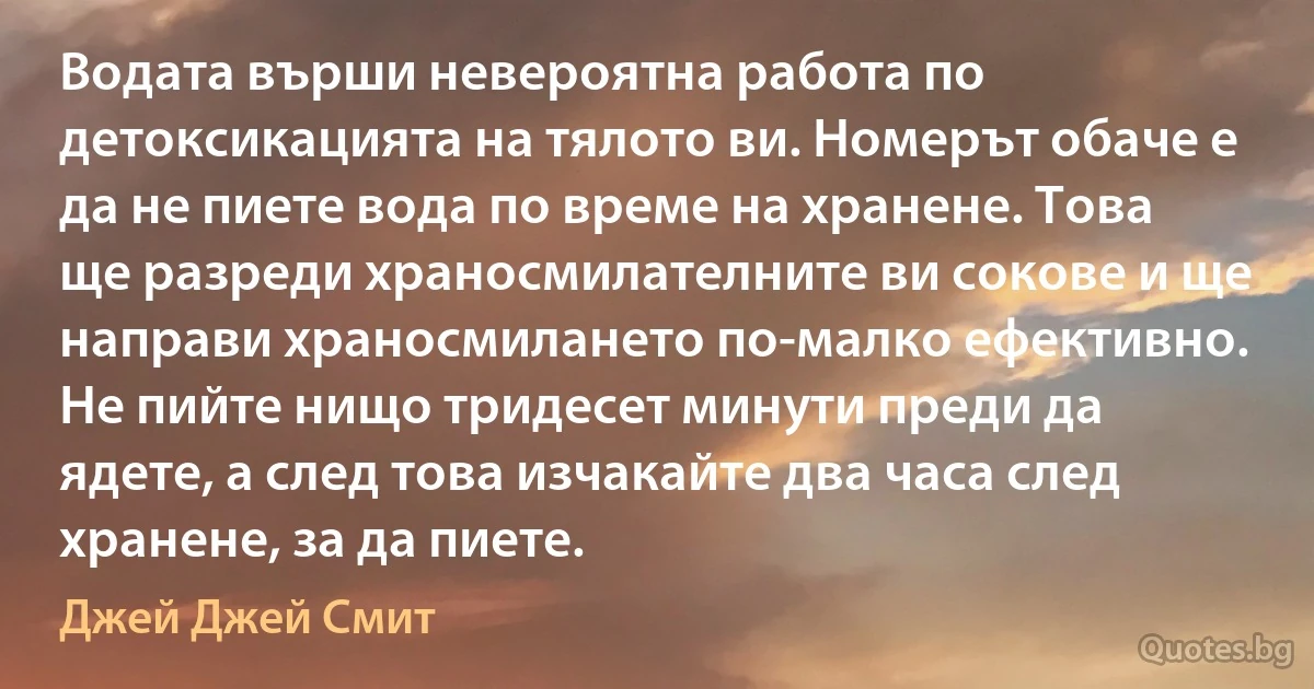 Водата върши невероятна работа по детоксикацията на тялото ви. Номерът обаче е да не пиете вода по време на хранене. Това ще разреди храносмилателните ви сокове и ще направи храносмилането по-малко ефективно. Не пийте нищо тридесет минути преди да ядете, а след това изчакайте два часа след хранене, за да пиете. (Джей Джей Смит)