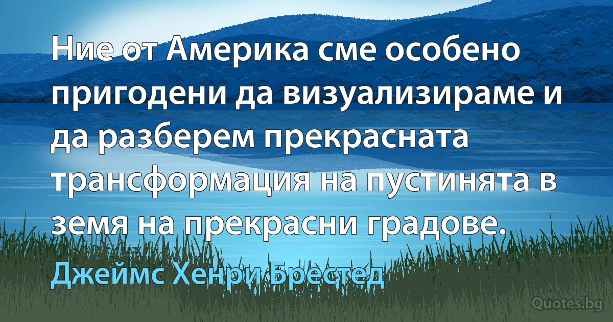 Ние от Америка сме особено пригодени да визуализираме и да разберем прекрасната трансформация на пустинята в земя на прекрасни градове. (Джеймс Хенри Брестед)