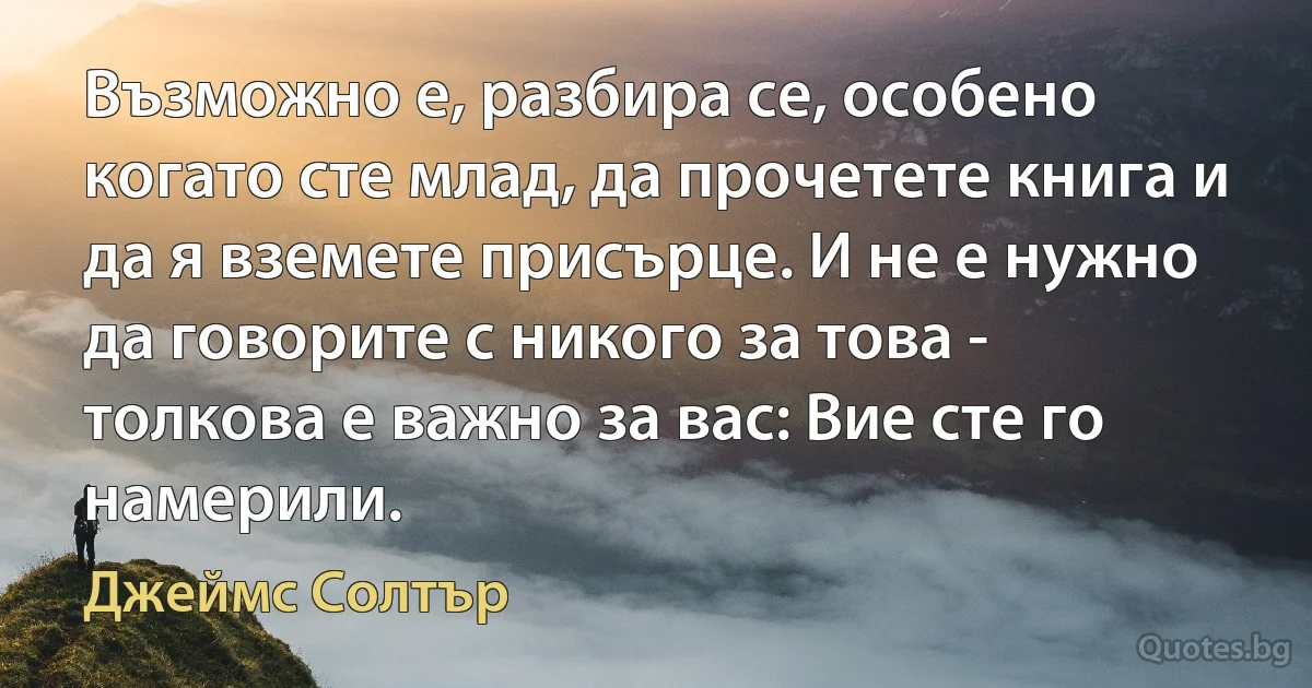 Възможно е, разбира се, особено когато сте млад, да прочетете книга и да я вземете присърце. И не е нужно да говорите с никого за това - толкова е важно за вас: Вие сте го намерили. (Джеймс Солтър)