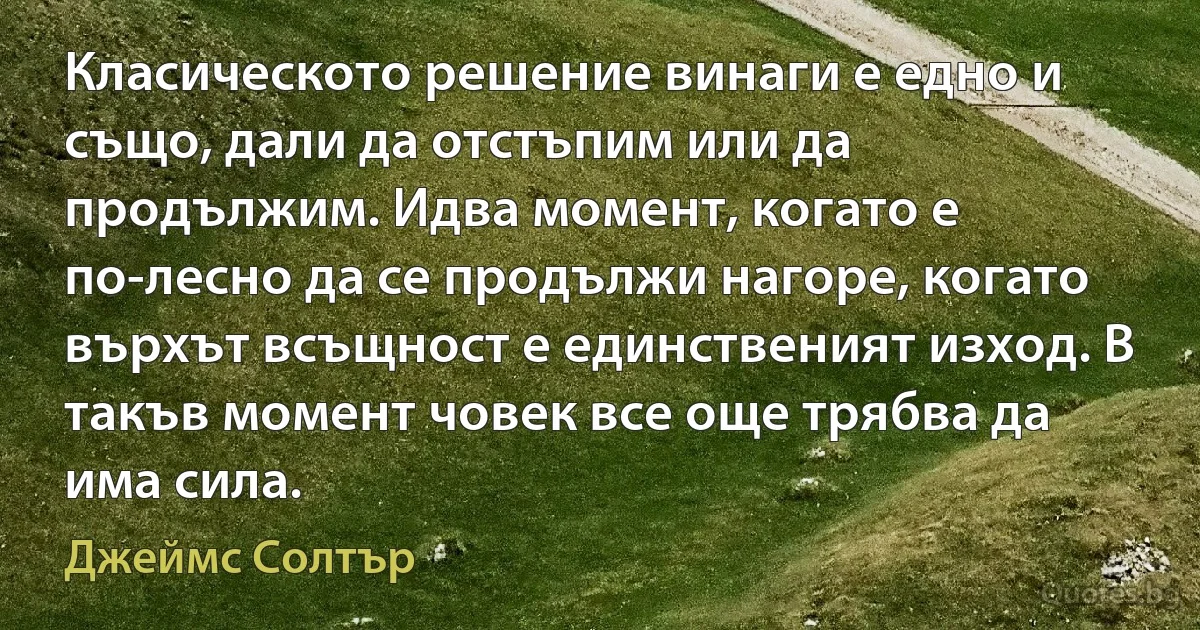 Класическото решение винаги е едно и също, дали да отстъпим или да продължим. Идва момент, когато е по-лесно да се продължи нагоре, когато върхът всъщност е единственият изход. В такъв момент човек все още трябва да има сила. (Джеймс Солтър)