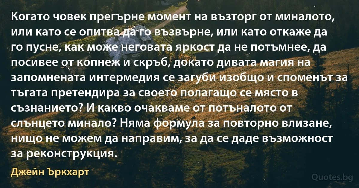 Когато човек прегърне момент на възторг от миналото, или като се опитва да го възвърне, или като откаже да го пусне, как може неговата яркост да не потъмнее, да посивее от копнеж и скръб, докато дивата магия на запомнената интермедия се загуби изобщо и споменът за тъгата претендира за своето полагащо се място в съзнанието? И какво очакваме от потъналото от слънцето минало? Няма формула за повторно влизане, нищо не можем да направим, за да се даде възможност за реконструкция. (Джейн Ъркхарт)