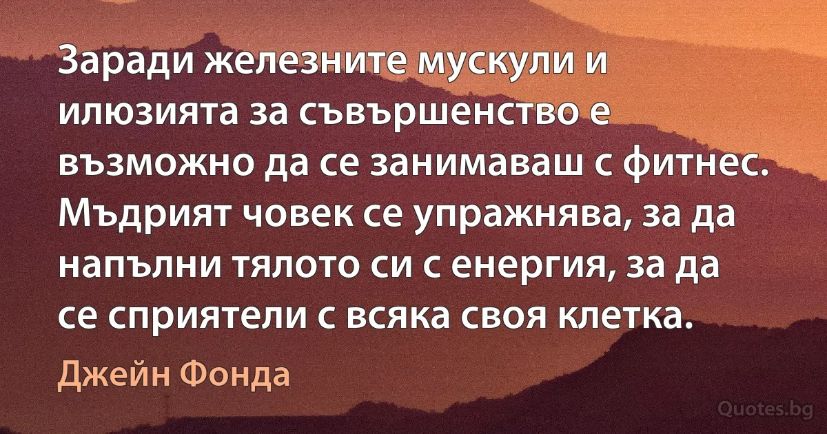 Заради железните мускули и илюзията за съвършенство е възможно да се занимаваш с фитнес. Мъдрият човек се упражнява, за да напълни тялото си с енергия, за да се сприятели с всяка своя клетка. (Джейн Фонда)