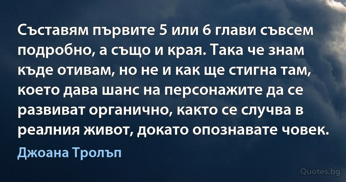 Съставям първите 5 или 6 глави съвсем подробно, а също и края. Така че знам къде отивам, но не и как ще стигна там, което дава шанс на персонажите да се развиват органично, както се случва в реалния живот, докато опознавате човек. (Джоана Тролъп)